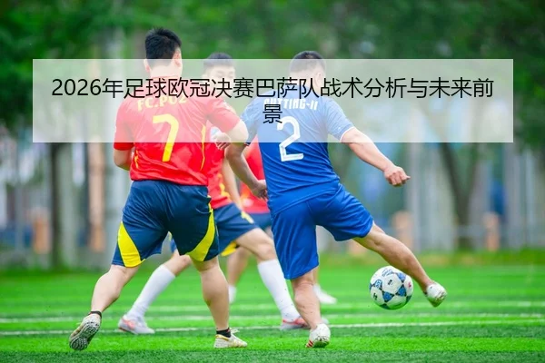2026年足球欧冠决赛巴萨队战术分析与未来前景