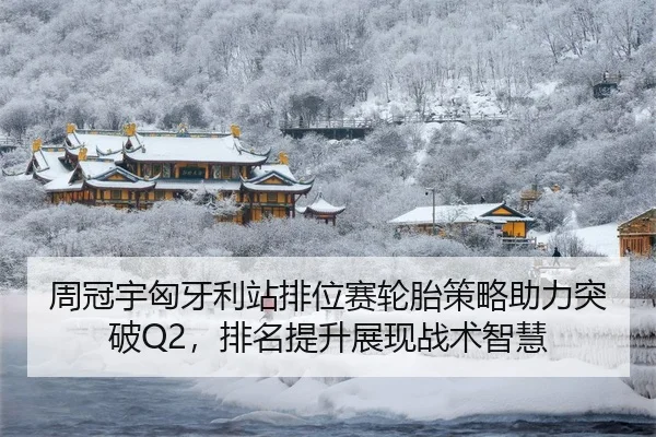 周冠宇匈牙利站排位赛轮胎策略助力突破Q2，排名提升展现战术智慧